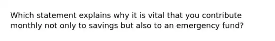 Which statement explains why it is vital that you contribute monthly not only to savings but also to an emergency fund?