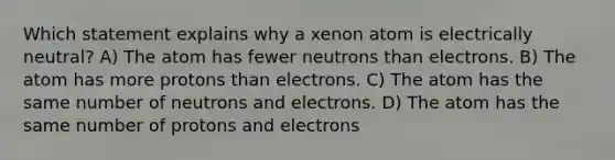 Which statement explains why a xenon atom is electrically neutral? A) The atom has fewer neutrons than electrons. B) The atom has more protons than electrons. C) The atom has the same number of neutrons and electrons. D) The atom has the same number of protons and electrons