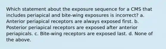 Which statement about the exposure sequence for a CMS that includes periapical and bite-wing exposures is incorrect? a. Anterior periapical receptors are always exposed first. b. Posterior periapical receptors are exposed after anterior periapicals. c. Bite-wing receptors are exposed last. d. None of the above.