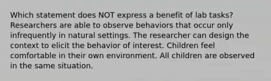 Which statement does NOT express a benefit of lab tasks? Researchers are able to observe behaviors that occur only infrequently in natural settings. The researcher can design the context to elicit the behavior of interest. Children feel comfortable in their own environment. All children are observed in the same situation.