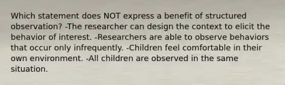 Which statement does NOT express a benefit of structured observation? -The researcher can design the context to elicit the behavior of interest. -Researchers are able to observe behaviors that occur only infrequently. -Children feel comfortable in their own environment. -All children are observed in the same situation.