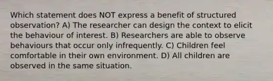 Which statement does NOT express a benefit of structured observation? A) The researcher can design the context to elicit the behaviour of interest. B) Researchers are able to observe behaviours that occur only infrequently. C) Children feel comfortable in their own environment. D) All children are observed in the same situation.