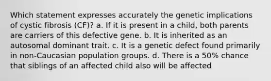 Which statement expresses accurately the genetic implications of cystic fibrosis (CF)? a. If it is present in a child, both parents are carriers of this defective gene. b. It is inherited as an autosomal dominant trait. c. It is a genetic defect found primarily in non-Caucasian population groups. d. There is a 50% chance that siblings of an affected child also will be affected