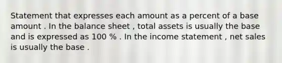 Statement that expresses each amount as a percent of a base amount . In the balance sheet , total assets is usually the base and is expressed as 100 % . In the <a href='https://www.questionai.com/knowledge/kCPMsnOwdm-income-statement' class='anchor-knowledge'>income statement</a> , <a href='https://www.questionai.com/knowledge/ksNDOTmr42-net-sales' class='anchor-knowledge'>net sales</a> is usually the base .