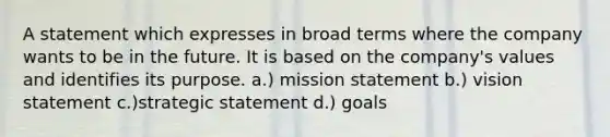 A statement which expresses in broad terms where the company wants to be in the future. It is based on the company's values and identifies its purpose. a.) mission statement b.) vision statement c.)strategic statement d.) goals