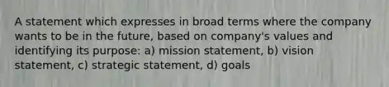 A statement which expresses in broad terms where the company wants to be in the future, based on company's values and identifying its purpose: a) mission statement, b) vision statement, c) strategic statement, d) goals