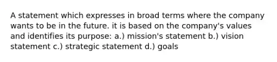 A statement which expresses in broad terms where the company wants to be in the future. it is based on the company's values and identifies its purpose: a.) mission's statement b.) vision statement c.) strategic statement d.) goals