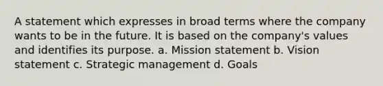 A statement which expresses in broad terms where the company wants to be in the future. It is based on the company's values and identifies its purpose. a. Mission statement b. Vision statement c. Strategic management d. Goals