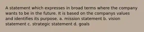 A statement which expresses in broad terms where the company wants to be in the future. It is based on the companys values and identifies its purpose. a. mission statement b. vision statement c. strategic statement d. goals