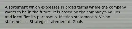 A statement which expresses in broad terms where the company wants to be in the future. It is based on the company's values and identifies its purpose: a. Mission statement b. Vision statement c. Strategic statement d. Goals