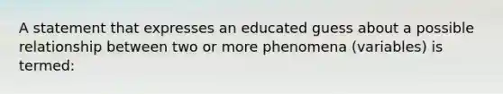 A statement that expresses an educated guess about a possible relationship between two or more phenomena (variables) is termed: