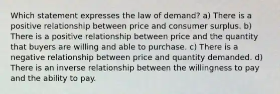 Which statement expresses the law of demand? a) There is a positive relationship between price and consumer surplus. b) There is a positive relationship between price and the quantity that buyers are willing and able to purchase. c) There is a negative relationship between price and quantity demanded. d) There is an inverse relationship between the willingness to pay and the ability to pay.