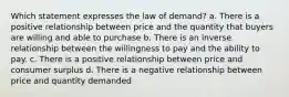 Which statement expresses the law of demand? a. There is a positive relationship between price and the quantity that buyers are willing and able to purchase b. There is an inverse relationship between the willingness to pay and the ability to pay. c. There is a positive relationship between price and consumer surplus d. There is a negative relationship between price and quantity demanded