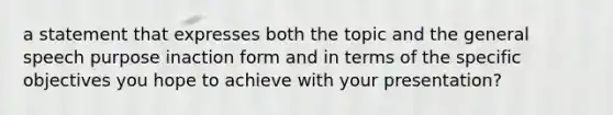 a statement that expresses both the topic and the general speech purpose inaction form and in terms of the specific objectives you hope to achieve with your presentation?