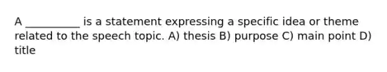 A __________ is a statement expressing a specific idea or theme related to the speech topic. A) thesis B) purpose C) main point D) title