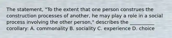 The statement, "To the extent that one person construes the construction processes of another, he may play a role in a social process involving the other person," describes the __________ corollary: A. commonality B. sociality C. experience D. choice