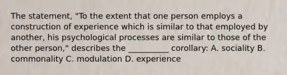 The statement, "To the extent that one person employs a construction of experience which is similar to that employed by another, his psychological processes are similar to those of the other person," describes the __________ corollary: A. sociality B. commonality C. modulation D. experience