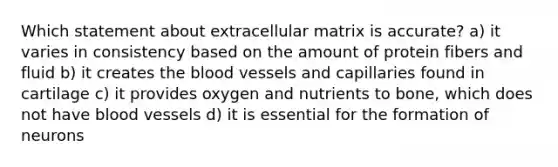 Which statement about extracellular matrix is accurate? a) it varies in consistency based on the amount of protein fibers and fluid b) it creates the blood vessels and capillaries found in cartilage c) it provides oxygen and nutrients to bone, which does not have blood vessels d) it is essential for the formation of neurons