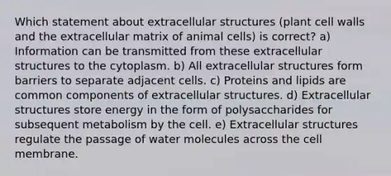 Which statement about extracellular structures (plant cell walls and the extracellular matrix of animal cells) is correct? a) Information can be transmitted from these extracellular structures to the cytoplasm. b) All extracellular structures form barriers to separate adjacent cells. c) Proteins and lipids are common components of extracellular structures. d) Extracellular structures store energy in the form of polysaccharides for subsequent metabolism by the cell. e) Extracellular structures regulate the passage of water molecules across the cell membrane.