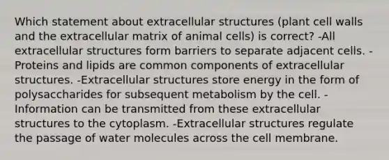 Which statement about extracellular structures (plant cell walls and the extracellular matrix of animal cells) is correct? -All extracellular structures form barriers to separate adjacent cells. -Proteins and lipids are common components of extracellular structures. -Extracellular structures store energy in the form of polysaccharides for subsequent metabolism by the cell. -Information can be transmitted from these extracellular structures to the cytoplasm. -Extracellular structures regulate the passage of water molecules across the cell membrane.