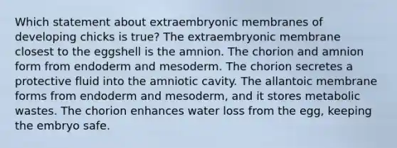 Which statement about extraembryonic membranes of developing chicks is true? The extraembryonic membrane closest to the eggshell is the amnion. The chorion and amnion form from endoderm and mesoderm. The chorion secretes a protective fluid into the amniotic cavity. The allantoic membrane forms from endoderm and mesoderm, and it stores metabolic wastes. The chorion enhances water loss from the egg, keeping the embryo safe.