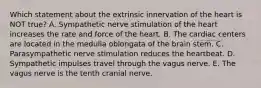 Which statement about the extrinsic innervation of the heart is NOT true? A. Sympathetic nerve stimulation of the heart increases the rate and force of the heart. B. The cardiac centers are located in the medulla oblongata of the brain stem. C. Parasympathetic nerve stimulation reduces the heartbeat. D. Sympathetic impulses travel through the vagus nerve. E. The vagus nerve is the tenth cranial nerve.