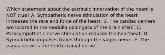 Which statement about the extrinsic innervation of the heart is NOT true? A. Sympathetic nerve stimulation of the heart increases the rate and force of the heart. B. The cardiac centers are located in the medulla oblongata of the brain stem. C. Parasympathetic nerve stimulation reduces the heartbeat. D. Sympathetic impulses travel through the vagus nerve. E. The vagus nerve is the tenth cranial nerve.