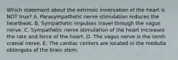 Which statement about the extrinsic innervation of the heart is NOT true? A. Parasympathetic nerve stimulation reduces the heartbeat. B. Sympathetic impulses travel through the vagus nerve. C. Sympathetic nerve stimulation of the heart increases the rate and force of the heart. D. The vagus nerve is the tenth cranial nerve. E. The cardiac centers are located in the medulla oblongata of the brain stem.