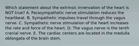 Which statement about the extrinsic innervation of the heart is NOT true? A. Parasympathetic nerve stimulation reduces the heartbeat. B. Sympathetic impulses travel through the vagus nerve. C. Sympathetic nerve stimulation of the heart increases the rate and force of the heart. D. The vagus nerve is the tenth cranial nerve. E. The cardiac centers are located in the medulla oblongata of the brain stem.