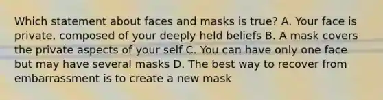 Which statement about faces and masks is true? A. Your face is private, composed of your deeply held beliefs B. A mask covers the private aspects of your self C. You can have only one face but may have several masks D. The best way to recover from embarrassment is to create a new mask