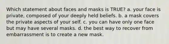 Which statement about faces and masks is TRUE? a. your face is private, composed of your deeply held beliefs. b. a mask covers the private aspects of your self. c. you can have only one face but may have several masks. d. the best way to recover from embarrassment is to create a new mask.