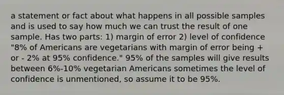 a statement or fact about what happens in all possible samples and is used to say how much we can trust the result of one sample. Has two parts: 1) margin of error 2) level of confidence "8% of Americans are vegetarians with margin of error being + or - 2% at 95% confidence." 95% of the samples will give results between 6%-10% vegetarian Americans sometimes the level of confidence is unmentioned, so assume it to be 95%.