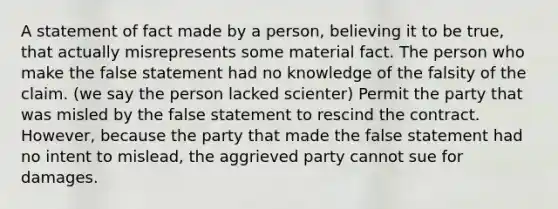 A statement of fact made by a person, believing it to be true, that actually misrepresents some material fact. The person who make the false statement had no knowledge of the falsity of the claim. (we say the person lacked scienter) Permit the party that was misled by the false statement to rescind the contract. However, because the party that made the false statement had no intent to mislead, the aggrieved party cannot sue for damages.