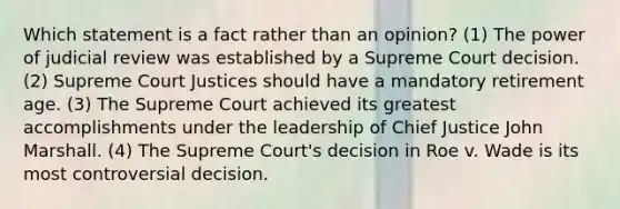 Which statement is a fact rather than an opinion? (1) The power of judicial review was established by a Supreme Court decision. (2) Supreme Court Justices should have a mandatory retirement age. (3) The Supreme Court achieved its greatest accomplishments under the leadership of Chief Justice John Marshall. (4) The Supreme Court's decision in Roe v. Wade is its most controversial decision.