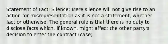 Statement of Fact: Silence: Mere silence will not give rise to an action for misrepresentation as it is not a statement, whether fact or otherwise. The general rule is that there is no duty to disclose facts which, if known, might affect the other party's decision to enter the contract (case)