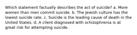 Which statement factually describes the act of suicide? a. More women than men commit suicide. b. The Jewish culture has the lowest suicide rate. c. Suicide is the leading cause of death in the United States. d. A client diagnosed with schizophrenia is at great risk for attempting suicide.