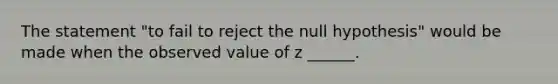 The statement "to fail to reject the null hypothesis" would be made when the observed value of z ______.