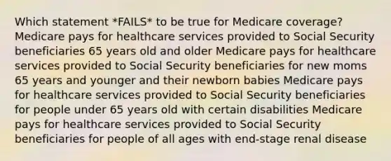 Which statement *FAILS* to be true for Medicare coverage? Medicare pays for healthcare services provided to Social Security beneficiaries 65 years old and older Medicare pays for healthcare services provided to Social Security beneficiaries for new moms 65 years and younger and their newborn babies Medicare pays for healthcare services provided to Social Security beneficiaries for people under 65 years old with certain disabilities Medicare pays for healthcare services provided to Social Security beneficiaries for people of all ages with end-stage renal disease