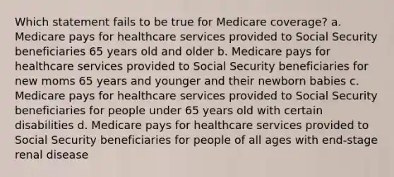 Which statement fails to be true for Medicare coverage? a. Medicare pays for healthcare services provided to Social Security beneficiaries 65 years old and older b. Medicare pays for healthcare services provided to Social Security beneficiaries for new moms 65 years and younger and their newborn babies c. Medicare pays for healthcare services provided to Social Security beneficiaries for people under 65 years old with certain disabilities d. Medicare pays for healthcare services provided to Social Security beneficiaries for people of all ages with end-stage renal disease