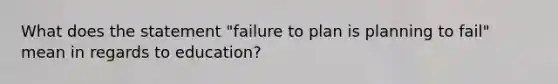 What does the statement "failure to plan is planning to fail" mean in regards to education?