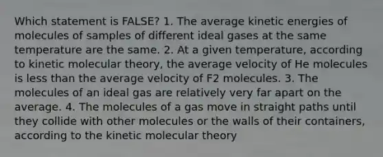 Which statement is FALSE? 1. The average kinetic energies of molecules of samples of different ideal gases at the same temperature are the same. 2. At a given temperature, according to kinetic molecular theory, the average velocity of He molecules is less than the average velocity of F2 molecules. 3. The molecules of an ideal gas are relatively very far apart on the average. 4. The molecules of a gas move in straight paths until they collide with other molecules or the walls of their containers, according to the kinetic molecular theory