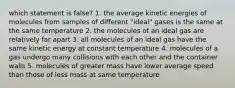 which statement is false? 1. the average kinetic energies of molecules from samples of different "ideal" gases is the same at the same temperature 2. the molecules of an ideal gas are relatively far apart 3. all molecules of an ideal gas have the same kinetic energy at constant temperature 4. molecules of a gas undergo many collisions with each other and the container walls 5. molecules of greater mass have lower average speed than those of less mass at same temperature