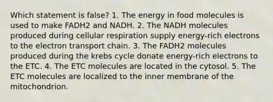 Which statement is false? 1. The energy in food molecules is used to make FADH2 and NADH. 2. The NADH molecules produced during cellular respiration supply energy-rich electrons to the electron transport chain. 3. The FADH2 molecules produced during the krebs cycle donate energy-rich electrons to the ETC. 4. The ETC molecules are located in the cytosol. 5. The ETC molecules are localized to the inner membrane of the mitochondrion.