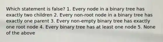 Which statement is false? 1. Every node in a binary tree has exactly two children 2. Every non-root node in a binary tree has exactly one parent 3. Every non-empty binary tree has exactly one root node 4. Every binary tree has at least one node 5. None of the above