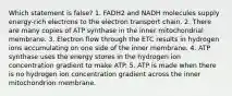 Which statement is false? 1. FADH2 and NADH molecules supply energy-rich electrons to the electron transport chain. 2. There are many copies of ATP synthase in the inner mitochondrial membrane. 3. Electron flow through the ETC results in hydrogen ions accumulating on one side of the inner membrane. 4. ATP synthase uses the energy stores in the hydrogen ion concentration gradient to make ATP. 5. ATP is made when there is no hydrogen ion concentration gradient across the inner mitochondrion membrane.