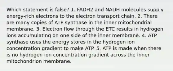 Which statement is false? 1. FADH2 and NADH molecules supply energy-rich electrons to the electron transport chain. 2. There are many copies of ATP synthase in the inner mitochondrial membrane. 3. Electron flow through the ETC results in hydrogen ions accumulating on one side of the inner membrane. 4. ATP synthase uses the energy stores in the hydrogen ion concentration gradient to make ATP. 5. ATP is made when there is no hydrogen ion concentration gradient across the inner mitochondrion membrane.