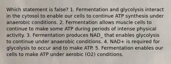 Which statement is false? 1. Fermentation and glycolysis interact in the cytosol to enable our cells to continue ATP synthesis under anaerobic conditions. 2. Fermentation allows muscle cells to continue to make some ATP during periods of intense physical activity. 3. Fermentation produces NAD_ that enables glycolysis to continue under anaerobic conditions. 4. NAD+ is required for glycolysis to occur and to make ATP. 5. Fermentation enables our cells to make ATP under aerobic (O2) conditions.