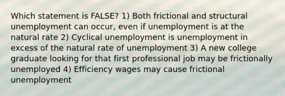 Which statement is FALSE? 1) Both frictional and structural unemployment can occur, even if unemployment is at the natural rate 2) Cyclical unemployment is unemployment in excess of the natural rate of unemployment 3) A new college graduate looking for that first professional job may be frictionally unemployed 4) Efficiency wages may cause frictional unemployment