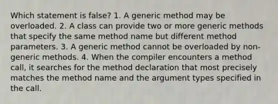 Which statement is false? 1. A generic method may be overloaded. 2. A class can provide two or more generic methods that specify the same method name but different method parameters. 3. A generic method cannot be overloaded by non-generic methods. 4. When the compiler encounters a method call, it searches for the method declaration that most precisely matches the method name and the argument types specified in the call.