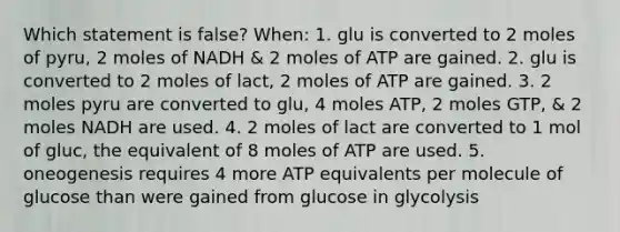 Which statement is false? When: 1. glu is converted to 2 moles of pyru, 2 moles of NADH & 2 moles of ATP are gained. 2. glu is converted to 2 moles of lact, 2 moles of ATP are gained. 3. 2 moles pyru are converted to glu, 4 moles ATP, 2 moles GTP, & 2 moles NADH are used. 4. 2 moles of lact are converted to 1 mol of gluc, the equivalent of 8 moles of ATP are used. 5. oneogenesis requires 4 more ATP equivalents per molecule of glucose than were gained from glucose in glycolysis